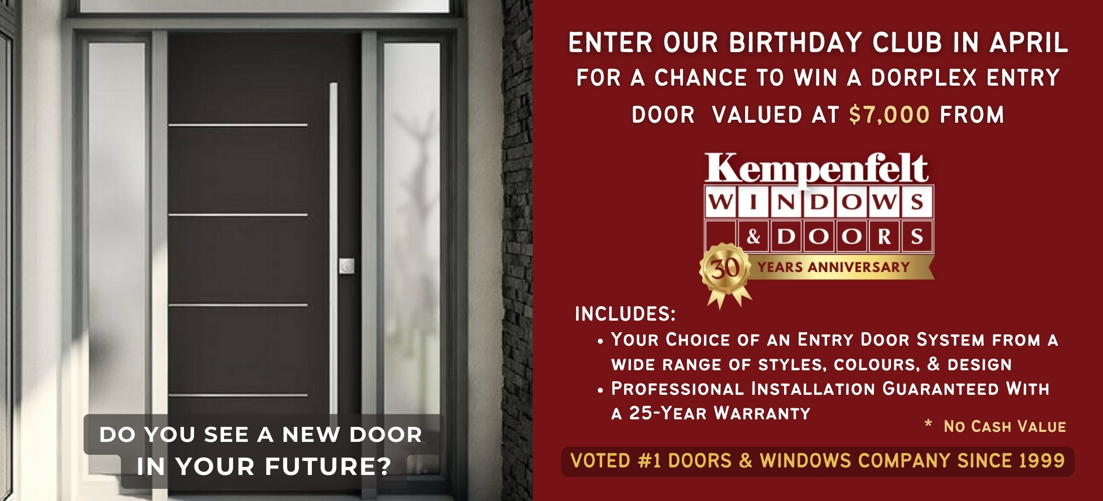 Enter our Birthday Club in April for a chance to win a Dorplex Entry Door valued at $7000.